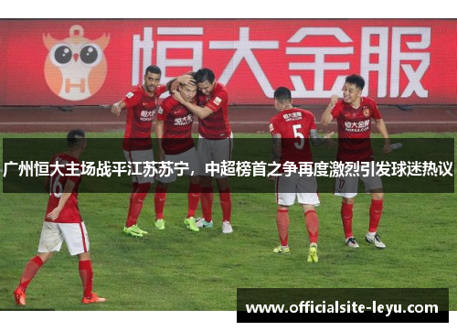 广州恒大主场战平江苏苏宁，中超榜首之争再度激烈引发球迷热议