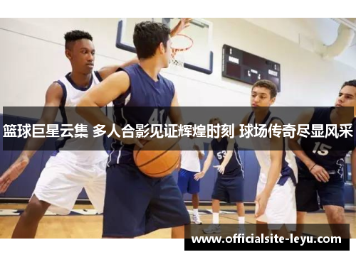 篮球巨星云集 多人合影见证辉煌时刻 球场传奇尽显风采
