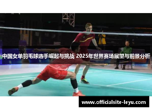 中国女单羽毛球选手崛起与挑战 2025年世界赛场展望与前景分析