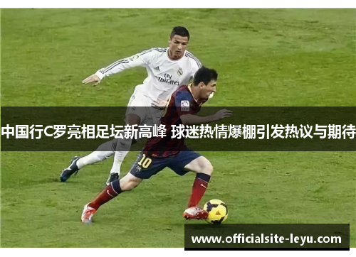 中国行C罗亮相足坛新高峰 球迷热情爆棚引发热议与期待