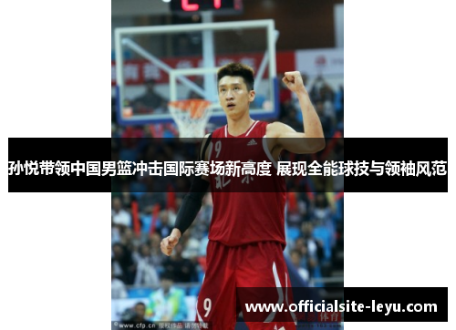孙悦带领中国男篮冲击国际赛场新高度 展现全能球技与领袖风范